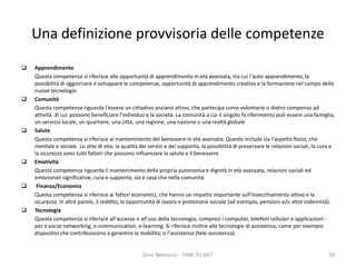 Una definizione provvisoria delle competenze
 Apprendimento
Questa competenza si riferisce alle opportunità di apprendimento in età avanzata, tra cui l'auto-apprendimento, la
possibilità di aggiornare o sviluppare le competenze, opportunità di apprendimento creativo e la formazione nel campo delle
nuove tecnologie.
 Comunità
Questa competenza riguarda l'essere un cittadino anziano attivo, che partecipa come volontario o dietro compenso ad
attività di cui possono beneficiare l'individuo e la società. La comunità a cui il singolo fa riferimento può essere una famiglia,
un servizio locale, un quartiere, una città, una regione, una nazione o una realtà globale
 Salute
Questa competenza si riferisce al mantenimento del benessere in età avanzata. Questo include sia l'aspetto fisico, che
mentale e sociale. Lo stile di vita, la qualità dei servizi e del supporto, la possibilità di preservare le relazioni sociali, la cura e
la sicurezza sono tutti fattori che possono influenzare la salute e il benessere
 Emotività
Questa competenza riguarda il mantenimento della propria autonomia e dignità in età avanzata, relazioni sociali ed
emozionali significative, cura e supporto, sia a casa che nella comunità.
 Finanza/Economia
Questa competenza si riferisce ai fattori economici, che hanno un impatto importante sull'invecchiamento attivo e la
sicurezza: in altre parole, il reddito, le opportunità di lavoro e protezione sociale (ad esempio, pensioni e/o altre indennità).
 Tecnologia
Questa competenza si riferisce all'accesso e all'uso della tecnologia, compresi i computer, telefoni cellulari e applicazioni -
per il social networking, e-communication, e-learning. Si riferisce inoltre alle tecnologie di assistenza, come per esempio
dispositivi che contribuiscono a garantire la mobilità; o l'assistenza (tele-assistenza).
Dino Bertocco - TIME TO NET 16
 