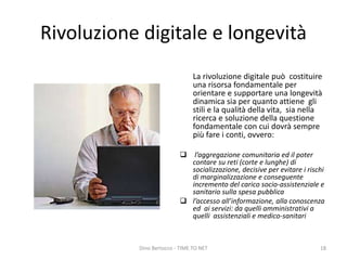 Rivoluzione digitale e longevità
La rivoluzione digitale può costituire
una risorsa fondamentale per
orientare e supportare una longevità
dinamica sia per quanto attiene gli
stili e la qualità della vita, sia nella
ricerca e soluzione della questione
fondamentale con cui dovrà sempre
più fare i conti, ovvero:
 l’aggregazione comunitaria ed il poter
contare su reti (corte e lunghe) di
socializzazione, decisive per evitare i rischi
di marginalizzazione e conseguente
incremento del carico socio-assistenziale e
sanitario sulla spesa pubblica
 l’accesso all’informazione, alla conoscenza
ed ai servizi: da quelli amministrativi a
quelli assistenziali e medico-sanitari
Dino Bertocco - TIME TO NET 18
 