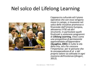 Nel solco del Lifelong Learning
L’approccio culturale ed il piano
operativo che con esso vengono
messi in campo, si muovono nel
solco delle iniziative promosse e
finanziate dall’Unione Europea,
attraverso il FSE ed altri
strumenti, in particolare quelli
finalizzati a sostenere programmi
di Lifelong Learning, intesi come
una prospettiva di permanente
apprendistato all’apprendere
(Quaglino, 2001) in tutte le età
della vita, ed a far crescere
l’importanza per le persone che
la consapevolezza di sé e del
proprio valore va coltivata in ogni
momeno dell’esistenza ((Angori,
2012).
Dino Bertocco - TIME TO NET 19
 