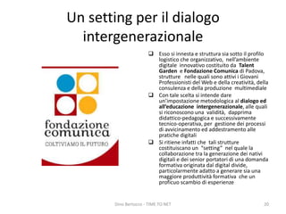 Un setting per il dialogo
intergenerazionale
 Esso si innesta e struttura sia sotto il profilo
logistico che organizzativo, nell’ambiente
digitale innovativo costituito da Talent
Garden e Fondazione Comunica di Padova,
strutture nelle quali sono attivi i Giovani
Professionisti del Web e della creatività, della
consulenza e della produzione multimediale
 Con tale scelta si intende dare
un’impostazione metodologica al dialogo ed
all’educazione intergenerazionale, alle quali
si riconoscono una validità, dapprima
didattico-pedagogica e successivamente
tecnico-operativa, per gestione dei processi
di avvicinamento ed addestramento alle
pratiche digitali
 Si ritiene infatti che tali strutture
costituiscano un “setting” nel quale la
collaborazione tra la generazione dei nativi
digitali e dei senior portatori di una domanda
formativa originata dal digital divide,
particolarmente adatto a generare sia una
maggiore produttività formativa che un
proficuo scambio di esperienze
Dino Bertocco - TIME TO NET 20
 