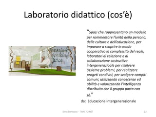 Laboratorio didattico (cos’è)
“Spazi che rappresentano un modello
per rammentare l’unità della persona,
della cultura e dell’educazione, per
imparare a scoprire in modo
cooperativo la complessità del reale;
laboratori di relazione e di
collaborazione costruttiva
intergenerazioale per risolvere
assieme problemi, per realizzare
progeti condivisi, per svolgere compiti
comuni, utilizzando conoscenze ed
abilità e valorizzando l’intelligenza
distribuita che il gruppo porta con
sè.”
da: Educazione intergenerazionale
Dino Bertocco - TIME TO NET 22
 