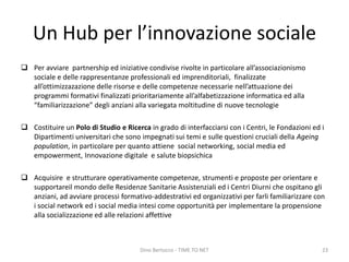 Un Hub per l’innovazione sociale
 Per avviare partnership ed iniziative condivise rivolte in particolare all’associazionismo
sociale e delle rappresentanze professionali ed imprenditoriali, finalizzate
all’ottimizzazazione delle risorse e delle competenze necessarie nell’attuazione dei
programmi formativi finalizzati prioritariamente all’alfabetizzazione informatica ed alla
“familiarizzazione” degli anziani alla variegata moltitudine di nuove tecnologie
 Costituire un Polo di Studio e Ricerca in grado di interfacciarsi con i Centri, le Fondazioni ed i
Dipartimenti universitari che sono impegnati sui temi e sulle questioni cruciali della Ageing
population, in particolare per quanto attiene social networking, social media ed
empowerment, Innovazione digitale e salute biopsichica
 Acquisire e strutturare operativamente competenze, strumenti e proposte per orientare e
supportareil mondo delle Residenze Sanitarie Assistenziali ed i Centri Diurni che ospitano gli
anziani, ad avviare processi formativo-addestrativi ed organizzativi per farli familiarizzare con
i social network ed i social media intesi come opportunità per implementare la propensione
alla socializzazione ed alle relazioni affettive
Dino Bertocco - TIME TO NET 23
 