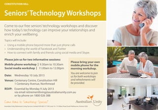 Come to our free seniors’technology workshops and discover
how today’s technology can improve your relationships and
enrich your wellbeing.
Topics will include:	
•	 Using a mobile phone beyond more than just phone calls
•	 Understanding the world of Facebook and Twitter
•	 How to connect with family and friends using social media and Skype.
Constitution hill
Seniors’Technology Workshops
Australian Unity Retirement Living Services Limited ACN 085 317 595 Level 14, 114 Albert Road South Melbourne, Victoria 3205.
Come Home to Something Special
®
Date: 	 Wednesday 10 July 2013
Venue: 	Centenary Centre, Constitution Hill
	 1 Centenary Avenue, Northmead
RSVP: 	 Essential by Monday 9 July 2013
	 via email retirementliving@australianunity.com.au
	 or by phone on 1800 026 388
Please join us for two informative sessions:
Mobile phone workshop | 9.30am to 10.30am
Social media workshop | 11.00am to 12.00pm
Please bring your own
mobile phone for the
morning workshop.
You are welcome to join
us for both workshops
and refreshments will
be provided.
 