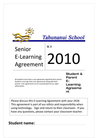V.1
    Senior
    E-Learning
    Agreement                                 2010
                                                                      Student &
                                                                      Parent
    All students must have a user agreement signed by their parent.
    Students must sign their user agreements along with their         E-
    parents. User agreements are an essential part of our cyber
    safety policy.
                                                                      Learning
                                                                      Agreeme
                                                                      nt


 Please discuss this E-Learning Agreement with your child.
 This agreement is part of our ethics and responsibility when
 using technology. Sign and return to their classroom. If you
 have any questions, please contact your classroom teacher.



Student name: ______________________________________________
 
