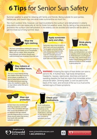 6 Tips for Senior Sun Safety
Summer weather is great for relaxing with family and friends. Being outside for pool parties,
barbecues, and beach trips are what make summertime so much fun.
Too much outdoor time, however, can lead to problems like sunburn and dehydration in elderly
populations who are especially at risk for these hot-weather woes. But by taking a few precautions,
problems like sunburn and dehydration in the elderly can be avoided and seniors will be able to
get the most out of long summer days.
Drink plenty
of fluids.
Apply sunscreen
early and often.Wear the
right clothing.
Stay indoors at
the hottest hours.
Wear eye
protection.
Check your
medications.
WARNING: Knowing the signs of heat stroke can save a
senior’s life. A flushed face, high body temperature,
headache, nausea, rapid pulse, dizziness and lack of
sweating despite the heat are signs that immediate action
should be taken. Drinking water, a cool ice pack to the
back of the neck, and removal of the sun is a must at the
earliest signs of these symptoms.
Seniors are less likely to feel
thirsty, and dehydration can come
on quickly and be dangerous. Try
to drink between 6 and 8 glasses
of water a day, and increase your
intake if you’re doing any kind of
physical activity, or if the weather
is particularly hot.
Sunscreen takes time to work, so
don’t wait until you’re poolside.
Try to apply sunscreen about an
hour before you head outside,
and reapply every two hours.
Look for a broad-spectrum
sunscreen that protects against
both UVA and UVB radiation.
The best summertime clothing for seniors is
lightweight and made out of a breathable
fabric such as cotton. Shirts should be
long-sleeved, and seniors should wear
wide-brimmed hats to protect from the sun.
The sun is most intense during
the middle of the day. If you’re a
tennis player or gardener, it’s
best to keep these activities to
the early morning or evening,
when the weather is cooler. Try
to stay indoors when the sun is
at its peak.
Seniors have very sensitive eyes.
Wearing sunglasses can help
reduce the cumulative damage
that causes eye problems such
as cataracts and age-related
macular degeneration in seniors.
Wrap-around styles that protect
from both UVA and UVB
radiation are best.
Some medications
can cause increased
sensitivity to the
sun. Look over your
medications, and talk
to your doctor about
any concerns or
questions you have.
 