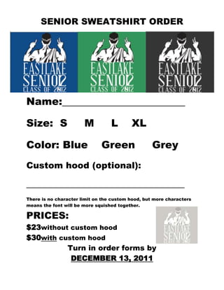 SENIOR SWEATSHIRT ORDER

                            FORM:




Name:________________________

Size: S                M          L       XL

Color: Blue                   Green                Grey
Custom hood (optional):

____________________________________
There is no character limit on the custom hood, but more characters
means the font will be more squished together.

PRICES:
$23without custom hood
$30with custom hood
          Turn in order forms by
           DECEMBER 13, 2011
 