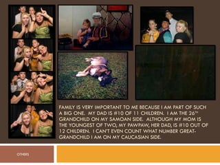 FAMILY IS VERY IMPORTANT TO ME BECAUSE I AM PART OF SUCH A BIG ONE.  MY DAD IS #10 OF 11 CHILDREN.  I AM THE 26 TH  GRANDCHILD ON MY SAMOAN SIDE.  ALTHOUGH MY MOM IS THE YOUNGEST OF TWO, MY PAWPAW, HER DAD, IS #10 OUT OF 12 CHILDREN.  I CAN’T EVEN COUNT WHAT NUMBER GREAT-GRANDCHILD I AM ON MY CAUCASIAN SIDE. OTHERS 