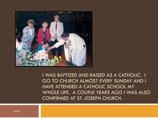 I WAS BAPTIZED AND RAISED AS A CATHOLIC.  I GO TO CHURCH ALMOST EVERY SUNDAY AND I HAVE ATTENDED A CATHOLIC SCHOOL MY WHOLE LIFE.  A COUPLE YEARS AGO I WAS ALSO CONFIRMED AT ST. JOSEPH CHURCH. GOD 
