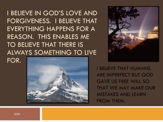 I BELIEVE IN GOD’S LOVE AND FORGIVENESS.  I BELIEVE THAT EVERYTHING HAPPENS FOR A REASON.  THIS ENABLES ME TO BELIEVE THAT THERE IS ALWAYS SOMETHING TO LIVE FOR. I BELIEVE THAT HUMANS ARE IMPERFECT BUT GOD GAVE US FREE WILL SO THAT WE MAY MAKE OUR MISTAKES AND LEARN FROM THEM. GOD 