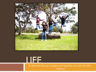 LIFE To drink from the cup of peace and happiness, you must first fill it. ~Unknown 