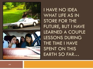 I HAVE NO IDEA WHAT LIFE AS IN STORE FOR THE FUTURE, BUT I HAVE LEARNED A COUPLE LESSONS DURING THE TIME I HAVE SPENT ON THIS EARTH SO FAR… LIFE 
