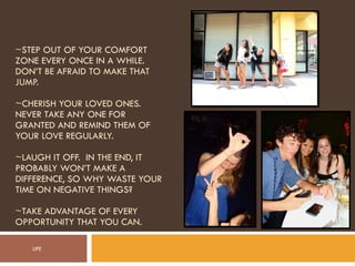 ~STEP OUT OF YOUR COMFORT ZONE EVERY ONCE IN A WHILE. DON’T BE AFRAID TO MAKE THAT JUMP. ~CHERISH YOUR LOVED ONES.  NEVER TAKE ANY ONE FOR GRANTED AND REMIND THEM OF YOUR LOVE REGULARLY. ~LAUGH IT OFF.  IN THE END, IT PROBABLY WON’T MAKE A DIFFERENCE, SO WHY WASTE YOUR TIME ON NEGATIVE THINGS? ~TAKE ADVANTAGE OF EVERY OPPORTUNITY THAT YOU CAN. LIFE 