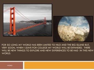 FOR SO LONG MY WORLD HAS BEEN LIMITED TO HILO AND THE BIG ISLAND BUT, VERY SOON, WHEN I LEAVE FOR COLLEGE MY WORLD WILL BE EXPANDED.  THERE WILL BE NEW THINGS TO EXPLORE AND NEW EXPERIENCES TO BE HAD  IN THIS NEW WORLD. WORLD 
