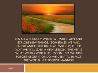 IT’S ALL A JOURNEY WHERE WE WILL LEARN AND EXPLORE NEW THINGS.  SOMETIMES WE WILL LAUGH AND OTHER TIMES WE WILL CRY, EITHER WAY WE WILL GAIN A NEW LESSON.  THE KEY IS WHAT WE DO WITH THAT LESSON.  DO WE JUST FORGET ABOUT IT OR DO WE USE IT TO IMPACT THE WORLD IN A POSITIVE MANNER? WORLD 