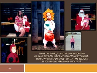 WHILE ON OAHU, I LIVED IN EWA BEACH AND MILILANI, BUT I CONSIDER MY HOMETOWN WAIANAE.  THAT’S WHERE I SPENT MOST OF MY TIME BECAUSE IT’S WHERE MY GRANDMA’S HOUSE IS. SELF 