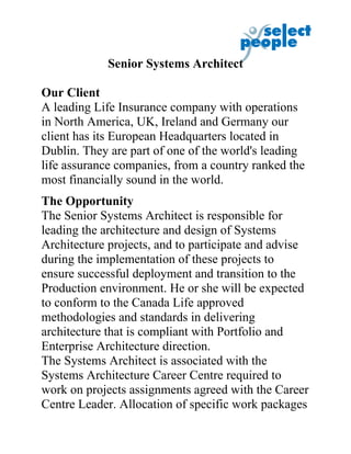 Senior Systems Architect

Our Client
A leading Life Insurance company with operations
in North America, UK, Ireland and Germany our
client has its European Headquarters located in
Dublin. They are part of one of the world's leading
life assurance companies, from a country ranked the
most financially sound in the world.
The Opportunity
The Senior Systems Architect is responsible for
leading the architecture and design of Systems
Architecture projects, and to participate and advise
during the implementation of these projects to
ensure successful deployment and transition to the
Production environment. He or she will be expected
to conform to the Canada Life approved
methodologies and standards in delivering
architecture that is compliant with Portfolio and
Enterprise Architecture direction.
The Systems Architect is associated with the
Systems Architecture Career Centre required to
work on projects assignments agreed with the Career
Centre Leader. Allocation of specific work packages
 