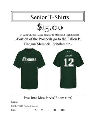 Senior T-Shirts
                            $15.00
          Cash/Checks (Make payable to Mansfield High School)
   ~Portion of the Proceeds go to the Fallon P.
        Finegan Memorial Scholarship~




            Pass Into Mrs. Jarvis’ Room (107)
Name:
Homeroom (Teacher & Room #):
Size:                   S      M   L   XL    XXL
 