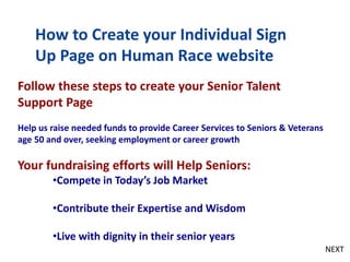 How to Create your Individual Sign
Up Page on Human Race website
Follow these steps to create your Senior Talent
Support Page
Help us raise needed funds to provide Career Services to Seniors & Veterans
age 50 and over, seeking employment or career growth
Your fundraising efforts will Help Seniors:
•Compete in Today’s Job Market
•Contribute their Expertise and Wisdom
•Live with dignity in their senior years
NEXT
 