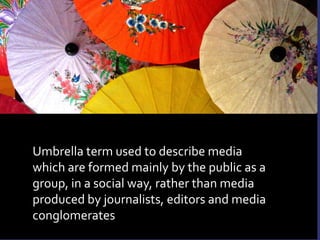 Umbrella term used to describe media which are formed mainly by the public as a group, in a social way, rather than media produced by journalists, editors and media conglomerates