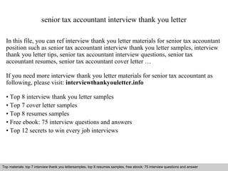 senior tax accountant interview thank you letter 
In this file, you can ref interview thank you letter materials for senior tax accountant 
position such as senior tax accountant interview thank you letter samples, interview 
thank you letter tips, senior tax accountant interview questions, senior tax 
accountant resumes, senior tax accountant cover letter … 
If you need more interview thank you letter materials for senior tax accountant as 
following, please visit: interviewthankyouletter.info 
• Top 8 interview thank you letter samples 
• Top 7 cover letter samples 
• Top 8 resumes samples 
• Free ebook: 75 interview questions and answers 
• Top 12 secrets to win every job interviews 
Top materials: top 7 interview thank you lettersamples, top 8 resumes samples, free ebook: 75 interview questions and answer 
Interview questions and answers – free download/ pdf and ppt file 
 