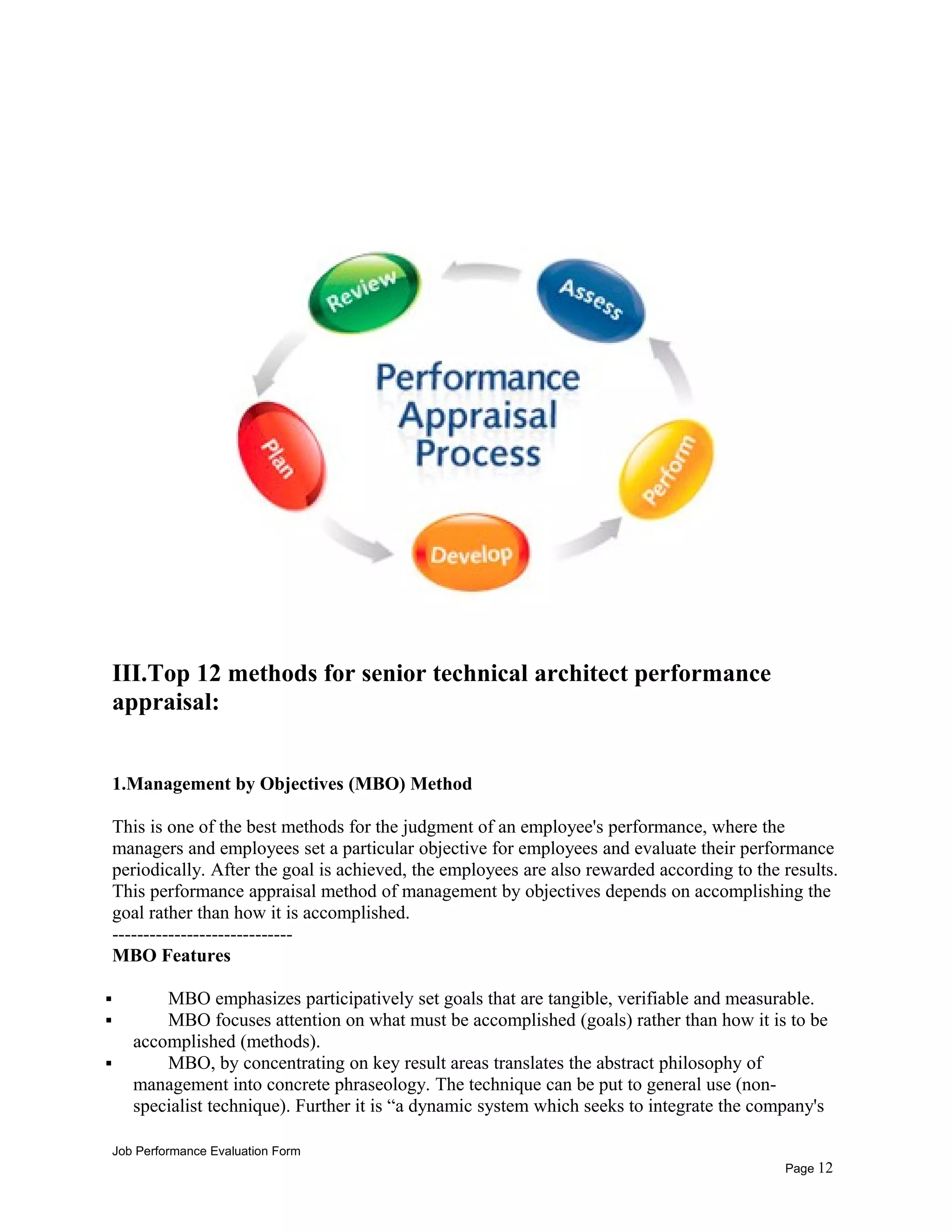 III.Top 12 methods for senior technical architect performance
appraisal:
1.Management by Objectives (MBO) Method
This is one of the best methods for the judgment of an employee's performance, where the
managers and employees set a particular objective for employees and evaluate their performance
periodically. After the goal is achieved, the employees are also rewarded according to the results.
This performance appraisal method of management by objectives depends on accomplishing the
goal rather than how it is accomplished.
-----------------------------
MBO Features
 MBO emphasizes participatively set goals that are tangible, verifiable and measurable.
 MBO focuses attention on what must be accomplished (goals) rather than how it is to be
accomplished (methods).
 MBO, by concentrating on key result areas translates the abstract philosophy of
management into concrete phraseology. The technique can be put to general use (non-
specialist technique). Further it is “a dynamic system which seeks to integrate the company's
Job Performance Evaluation Form
Page 12
 
