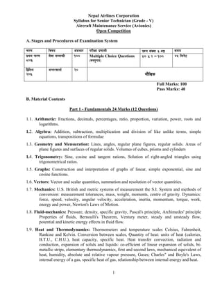 1
Nepal Airlines Corporation
Syllabus for Senior Technician (Grade - V)
Aircraft Maintenance Service (Avionics)
Open Competition
A. Stages and Procedures of Examination System
r/0f ljifo c+sef/ k/LIff k|0ffnL k|Zg ;+Vof x cÍ ;do
k|yd r/0f
*)Ü
;]jf ;DaGwL !)) Multiple Choice Questions
-j:t'ut_
%) x @ = !)) $% ldg]6
lålto
@)Ü
cGt/jftf{ @)
Dff}lvs
Full Marks: 100
Pass Marks: 40
B. Material Contents
Part 1 - Fundamentals 24 Marks (12 Questions)
1.1. Arithmetic: Fractions, decimals, percentages, ratio, proportion, variation, power, roots and
logarithms.
1.2. Algebra: Addition, subtraction, multiplication and division of like unlike terms, simple
equations, transpositions of formulae
1.3. Geometry and Mensuration: Lines, angles, regular plane figures, regular solids. Areas of
plane figures and surfaces of regular solids. Volumes of cubes, prisms and cylinders
1.4. Trigonometry: Sine, cosine and tangent rations, Solution of right-angled triangles using
trigonometrical ratios.
1.5. Graphs: Construction and interpretation of graphs of linear, simple exponential, sine and
cosine functions.
1.6. Vectors: Vector and scalar quantities, summation and resolution of vector quantities.
1.7. Mechanics: U.S. British and metric systems of measurement the S.I. System and methods of
conversion: measurement tolerances, mass, weight, moments, centre of gravity. Dynamics:
force, speed, velocity, angular velocity, acceleration, inertia, momentum, torque, work,
energy and power, Newton's Laws of Motion.
1.8. Fluid-mechanics: Pressure, density, specific gravity, Pascal's principle, Archimedes' principle
Properties of fluids, Bernoulli's Theorem, Ventury meter, steady and unsteady flow,
potential and kinetic energy effects in fluid flow.
1.9. Heat and Thermodynamics: Thermometers and temperature scales Celsius, Fahrenheit,
Rankine and Kelvin. Conversion between scales, Quantity of heat: units of heat (calories,
B.T.U., C.H.U.), heat capacity, specific heat. Heat transfer convection, radiation and
conduction, expansion of solids and liquids: co-efficient of linear expansion of solids, bi-
metallic strips, elementary thermodynamics, first and second laws, mechanical equivalent of
heat, humidity, absolute and relative vapour pressure, Gases; Charles" and Boyle's Laws,
internal energy of a gas, specific heat of gas, relationship between internal energy and heat.
 