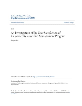 Eastern Michigan University
DigitalCommons@EMU
Senior Honors Theses Honors College
2014
An Investigation of the User Satisfaction of
Customer Relationship Management Program
Sangeun Lee
Follow this and additional works at: http://commons.emich.edu/honors
This Open Access Senior Honors Thesis is brought to you for free and open access by the Honors College at DigitalCommons@EMU. It has been
accepted for inclusion in Senior Honors Theses by an authorized administrator of DigitalCommons@EMU. For more information, please contact lib-
ir@emich.edu.
Recommended Citation
Lee, Sangeun, "An Investigation of the User Satisfaction of Customer Relationship Management Program" (2014). Senior Honors
Theses. Paper 391.
 