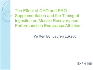 The Effect of CHO and PRO
Supplementation and the Timing of
Ingestion on Muscle Recovery and
Performance in Endurance Athletes
Written By: Lauren Luketic

EXPH 496

 