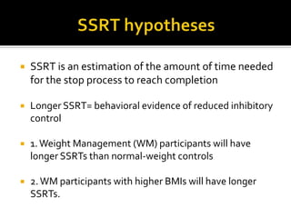 SSRT hypothesesSSRT is an estimation of the amount of time needed for the stop process to reach completionLonger SSRT= behavioral evidence of reduced inhibitory control1. Weight Management (WM) participants will have longer SSRTs than normal-weight controls2. WM participants with higher BMIs will have longer SSRTs. 