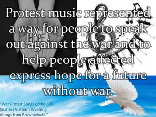 “War Protest Songs of the 60’s
(Sixties) Vietnam War-Sing
Alongs from Brownielocks.”
Protest music represented
a way for people to speak
out against the war and to
help people affected
express hope for a future
without war.
 
