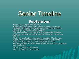 Senior Timeline
Have

September

you completed your IGP?
Request applications and brochures from your target
colleges if you haven’t already. For more college options,
sign up for FastWeb’s College Search.
Schedule college interviews with prospective schools.
Set up a budget for college application costs – they can
add up.
Get your applications in order by creating files for your
target schools. Make a list of application requirements
(essays, transcripts, etc) and deadlines for each.
Request letters of recommendation from teachers, advisors
and employers.
Work on application essays.
ACT is offered on 9/21/2013

 