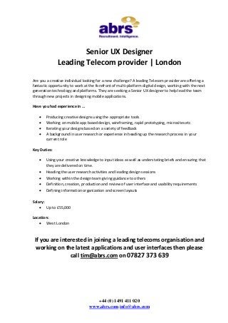 Senior UX Designer
Leading Telecom provider | London
Are you a creative individual looking for a new challenge? A leading Telecom provider are offering a
fantastic opportunity to work at the forefront of multi-platform digital design, working with the next
generation technology and platforms. They are seeking a Senior UX designer to help lead the team
through new projects in designing mobile applications.
Have you had experience in …





Producing creative designs using the appropriate tools
Working on mobile app based design, wireframing, rapid prototyping, microsites etc
Iterating your designs based on a variety of feedback
A background in user research or experience in heading up the research process in your
current role

Key Duties:


Using your creative knowledge to input ideas as well as understating briefs and ensuring that
they are delivered on time.



Heading the user research activities and leading design sessions




Working within the design team giving guidance to others
Definition, creation, production and review of user interface and usability requirements



Defining information organization and screen layouts

Salary:
 Up to £55,000
Location:
 West London

If you are interested in joining a leading telecoms organisation and
working on the latest applications and user interfaces then please
call tim@abrs.com on 07827 373 639

+44 (0) 1491 411 020
www.abrs.com info@abrs.com

 