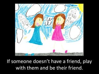 If someone doesn’t have a friend, play
     with them and be their friend.
 