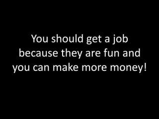 You should get a job
 because they are fun and
you can make more money!
 