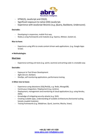 - HTML(5), JavaScript and CSS(3).
- Significant exposure to native (OO) JavaScript.
- Experience with JavaScript libraries (e.g. jQuery, Backbone, Underscore).
Desirable:
-

Developing in responsive, mobile first way.
Node.js using frameworks and modules (e.g. Express, Meteor, Socket.io).

Nice to have:
-

Experience using APIs to create content driven web applications. (e.g. Google Apps
Script).

● Methodologies
Must have
-

Experience writing unit tests (e.g. qUnit, Jasmine) and writing code in a testable way

Desirable:
-

Exposure to Test Driven Development
Agile (Scrum, Kanban).
DevOps, self monitoring applications, performance testing.

● Other nice to haves
-

Experience using datastores (SQL/NoSQL, e.g. Redis, MongoDB).
Continuous Integration / Deployment (e.g. Jenkins).
Deployment, management and monitoring of cloud applications (e.g. using Heroku,
AWS).
Knowledge of mitigating security attacks (e.g. SSJS).
Creating scalable apps, understanding of scalable architectures (horizontal scaling,
loosely coupled modules).
Testing frameworks (e.g. Webdriver, Qunit, Jasmine, Mocha, Vows).

+44 (0) 1491 411 020
www.abrs.com info@abrs.com

 