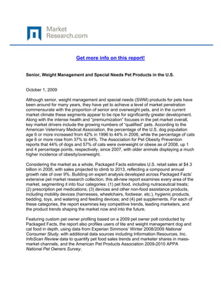  

 

                          Get more info on this report!


Senior, Weight Management and Special Needs Pet Products in the U.S.


October 1, 2009

Although senior, weight management and special needs (SWM) products for pets have
been around for many years, they have yet to achieve a level of market penetration
commensurate with the proportion of senior and overweight pets, and in the current
market climate these segments appear to be ripe for significantly greater development.
Along with the intense health and “premiumization” focuses in the pet market overall,
key market drivers include the growing numbers of “qualified” pets. According to the
American Veterinary Medical Association, the percentage of the U.S. dog population
age 6 or more increased from 42% in 1996 to 44% in 2006, while the percentage of cats
age 6 or more rose from 37% to 44%. The Association for Pet Obesity Prevention
reports that 44% of dogs and 57% of cats were overweight or obese as of 2008, up 1
and 4 percentage points, respectively, since 2007, with older animals displaying a much
higher incidence of obesity/overweight.

Considering the market as a whole, Packaged Facts estimates U.S. retail sales at $4.3
billion in 2008, with sales projected to climb to 2013, reflecting a compound annual
growth rate of over 9%. Building on expert analysis developed across Packaged Facts’
extensive pet market research collection, this all-new report examines every area of the
market, segmenting it into four categories: (1) pet food, including nutraceutical treats;
(2) prescription pet medications; (3) devices and other non-food assistance products,
including mobility devices (harnesses, wheelchairs, footwear, etc.), hygienic products,
bedding, toys, and watering and feeding devices; and (4) pet supplements. For each of
these categories, the report examines key competitive trends, leading marketers, and
the product trends shaping the market now and into the future.

Featuring custom pet owner profiling based on a 2009 pet owner poll conducted by
Packaged Facts, the report also profiles users of lite and weight management dog and
cat food in depth, using data from Experian Simmons’ Winter 2008/2009 National
Consumer Study, with additional data sources including Information Resources, Inc.
InfoScan Review data to quantify pet food sales trends and marketer shares in mass-
market channels, and the American Pet Products Association 2009-2010 APPA
National Pet Owners Survey.
 