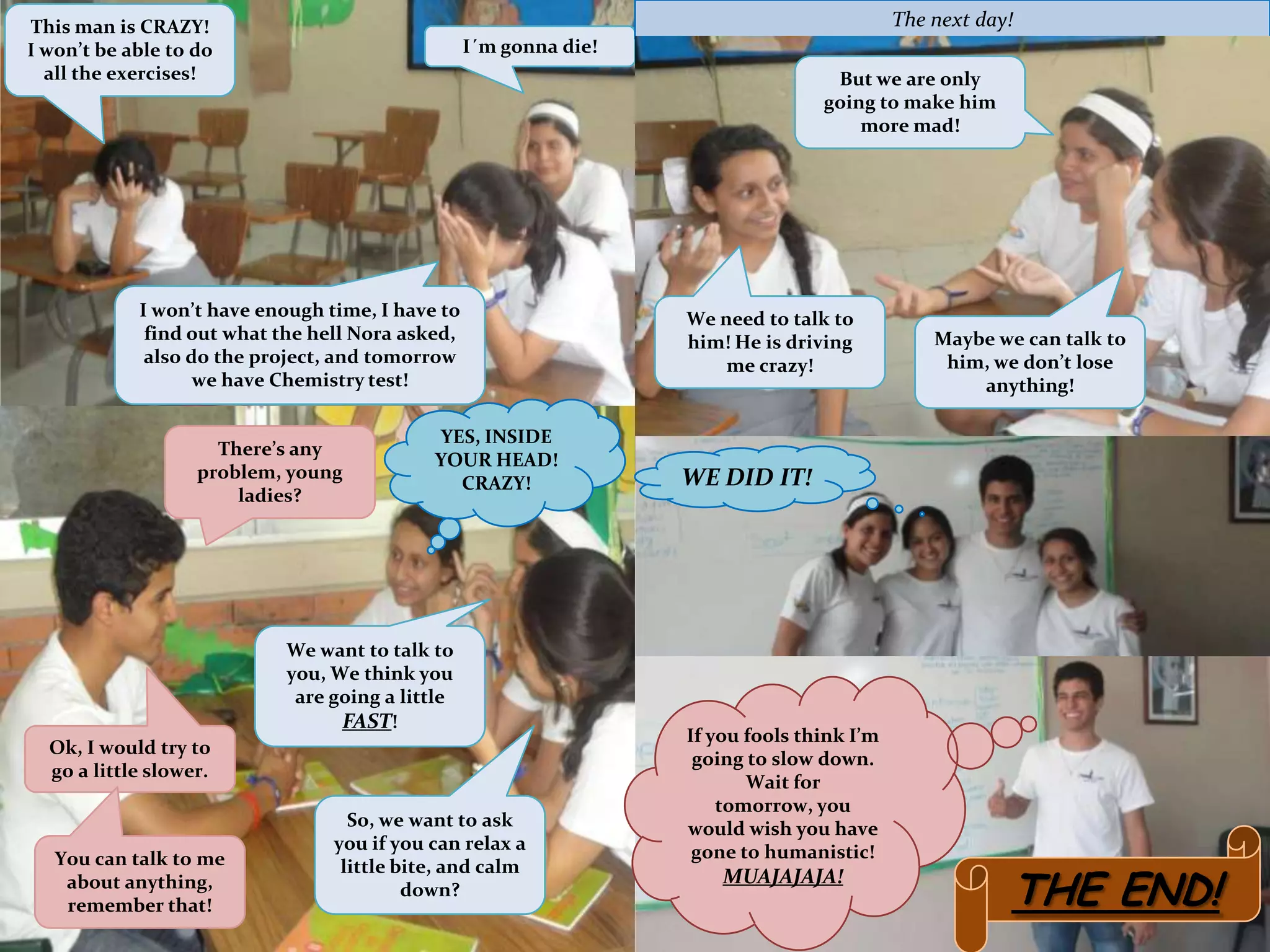 This man is CRAZY!                                                                          The next day!
I won’t be able to do                             I´m gonna die!
  all the exercises!                                                               But we are only
                                                                                  going to make him
                                                                                      more mad!




            I won’t have enough time, I have to                    We need to talk to
             find out what the hell Nora asked,                    him! He is driving           Maybe we can talk to
             also do the project, and tomorrow                         me crazy!                 him, we don’t lose
                   we have Chemistry test!                                                          anything!

                                            YES, INSIDE
                     There’s any
                                            YOUR HEAD!
                   problem, young                                  WE DID IT!
                                              CRAZY!
                       ladies?




                            We want to talk to
                            you, We think you
                             are going a little
                                  FAST!
                                                                   If you fools think I’m
  Ok, I would try to
                                                                    going to slow down.
  go a little slower.
                                                                          Wait for
                                                                       tomorrow, you
                                   So, we want to ask              would wish you have
                                 you if you can relax a             gone to humanistic!
   You can talk to me

                                                                                                        THE END!
                                  little bite, and calm
    about anything,                                                    MUAJAJAJA!
                                          down?
    remember that!
 