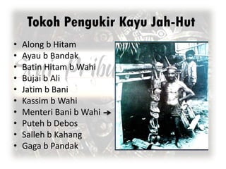 Tokoh Pengukir Kayu Jah-Hut
•
•
•
•
•
•
•
•
•
•

Along b Hitam
Ayau b Bandak
Batin Hitam b Wahi
Bujai b Ali
Jatim b Bani
Kassim b Wahi
Menteri Bani b Wahi
Puteh b Debos
Salleh b Kahang
Gaga b Pandak

 