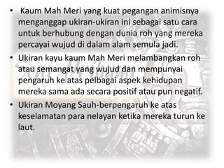 • Kaum Mah Meri yang kuat pegangan animisnya
menganggap ukiran-ukiran ini sebagai satu cara
untuk berhubung dengan dunia roh yang mereka
percayai wujud di dalam alam semula jadi.
• Ukiran kayu kaum Mah Meri melambangkan roh
atau semangat yang wujud dan mempunyai
pengaruh ke atas pelbagai aspek kehidupan
mereka sama ada secara positif atau pun negatif.
• Ukiran Moyang Sauh-berpengaruh ke atas
keselamatan para nelayan ketika mereka turun ke
laut.

 