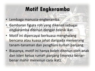 Motif Engkeramba
• Lembaga manusia-engkeramba.
• Gambaran figura roh yang dikenali sebagai
engkaramba ditenun dengan teknik ikat.
• Motif ini dipercayai berkuasa menghalang
bencana atau kuasa jahat daripada menyerang
tanam-tanaman dan penghuni rumah panjang.
• Biasanya, motif ini hanya boleh ditenun oleh anak
dan isteri ketua rumah panjang (mereka benarbenar mahir menenun cara ikat).

 