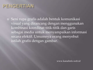  Seni rupa grafis adalah bentuk komunikasi
visual yang dirancang dengan menggunakan
kombinasi koordinat titik-titik dan garis
sebagai media untuk menyampaikan informasi
secara efektif. Umumnya orang menyebut
istilah grafis dengan gambar.
www.kanalinfo.web.id
 