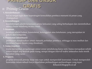 Prinsip Grafis
1. Kesederhanaan
hal ini sangat logis demi kepentingan kemudahan pembaca memami isi pesan yang
disampaikan.
2. Keseimbangan
keseimbangan adalah kesamaam antara kekuatan yang saling berhadapan dan menimbulkan
adanya kesan seimbang secara visual.
3. Kesatuan
kesatuan adalah kohesi, konsisitensi, ketunggalan atau ketuhanan, yang merupakan isi
pokok dari komposisi.
4. Penekanan (aksentuasi)
penekanan dimaksudkan untuk menarik perhatian pembaca, sehingga ia mau melihat dan
membaca bagian desain yang dimaksud.
5. Irama (repetisi)
irama merupakan pengulanagn unsur-unsur pendukung karya seni. Irama merupakan selisih
antara wujud ang terletak pada ruang, serupa dengan irterval waktu antaradua nada musik
beruntun yang sama.
6. Proporsi.
proposi termasuk prinsip dasar tata rupa untuk memperoleh keserasian. Untuk memperoleh
keserasian dalam sebuah karya diperlukan perbandingan-perbandingan yang tepat.
Eituzed.blogspot.co.id
 