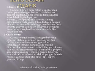 1. Grafis Bitmap
Gambar bitmap merupakan duplikat atau
tiruan persis dari gambar asli dalam bentuk
gambar digital. Gambar jenis ini tersusun dari
sejumlah titik pixel (picture
element)/dot/point/titik koordinat yang
ditempatkan pada lokasi-lokasi tertentu dengan
nilai warna tersendiri sehingga membentuk pola
tertentu dilayar komputer. Pola yang terbentuk
itulah yang menghasilkan atau menimbulkan
kesan gambar.
2. Grafis vektor
Gambar vektor merupakan gambar yang
tersusun oleh sekumpulan garis,kurva, dan
bidang tertentu dengan menggunakan
serangkaian intruksi yang masing masing
didefinisikan secara matematis.Setiap garis,kurva,
dan bidang tertentu tersebut mempunyai properti
atau atribut masing – masing berupa fill,stroke,
dan node. Gambar vektor tidak di pengaruhi oleh
resolusi gambar atau titik pixel (dpi) seperti
gambar bitmap.
missimanakondou,.wordpress.com
 