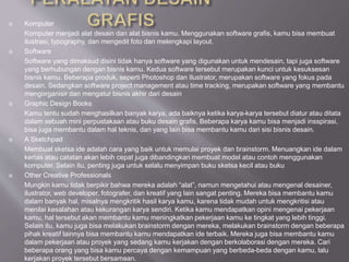  Komputer
Komputer menjadi alat desain dan alat bisnis kamu. Menggunakan software grafis, kamu bisa membuat
ilustrasi, typography, dan mengedit foto dan melengkapi layout.
 Software
Software yang dimaksud disini tidak hanya software yang digunakan untuk mendesain, tapi juga software
yang berhubungan dengan bisnis kamu. Kedua software tersebut merupakan kunci untuk kesuksesan
bisnis kamu. Beberapa produk, seperti Photoshop dan Ilustrator, merupakan software yang fokus pada
desain. Sedangkan software project management atau time tracking, merupakan software yang membantu
mengorganisir dan mengatur bisnis akhir dari desain
 Graphic Design Books
Kamu tentu sudah menghasilkan banyak karya, ada baiknya ketika karya-karya tersebut diatur atau ditata
dalam sebuah mini perpustakaan atau buku desain grafis. Beberapa karya kamu bisa menjadi insspirasi,
bisa juga membantu dalam hal teknis, dan yang lain bisa membantu kamu dari sisi bisnis desain.
 A Sketchpad
Membuat sketsa ide adalah cara yang baik untuk memulai proyek dan brainstorm. Menuangkan ide dalam
kertas atau catatan akan lebih cepat juga dibandingkan membuat model atau contoh menggunakan
komputer. Selain itu, penting juga untuk selalu menyimpan buku sketsa kecil atau buku
 Other Creative Professionals
Mungkin kamu tidak berpikir bahwa mereka adalah “alat”, namun mengetahui atau mengenal desainer,
ilustrator, web developer, fotografer, dan kreatif yang lain sangat penting. Mereka bisa membantu kamu
dalam banyak hal, misalnya mengkritik hasil karya kamu, karena tidak mudah untuk mengkritisi atau
menilai kesalahan atau kekurangan karya sendiri. Ketika kamu mendapatkan opini mengenai pekerjaan
kamu, hal tersebut akan membantu kamu meningkatkan pekerjaan kamu ke tingkat yang lebih tinggi.
Selain itu, kamu juga bisa melakukan brainstorm dengan mereka, melakukan brainstorm dengan beberapa
pihak kreatif lainnya bisa membantu kamu mendapatkan ide terbaik. Mereka juga bisa membantu kamu
dalam pekerjaan atau proyek yang sedang kamu kerjakan dengan berkolaborasi dengan mereka. Cari
beberapa orang yang bisa kamu percaya dengan kemampuan yang berbeda-beda dengan kamu, lalu
kerjakan proyek tersebut bersamaan.
 