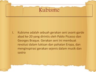 Kubisme
I. Kubisme adalah sebuah gerakan seni avant-garde
abad ke-20 yang dirintis oleh Pablo Picasso dan
Georges Braque. Gerakan seni ini membuat
revolusi dalam lukisan dan pahatan Eropa, dan
menginspirasi gerakan sejenis dalam musik dan
sastra
 