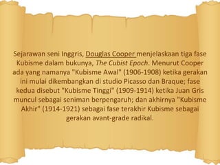 Sejarawan seni Inggris, Douglas Cooper menjelaskaan tiga fase
Kubisme dalam bukunya, The Cubist Epoch. Menurut Cooper
ada yang namanya "Kubisme Awal" (1906-1908) ketika gerakan
ini mulai dikembangkan di studio Picasso dan Braque; fase
kedua disebut "Kubisme Tinggi" (1909-1914) ketika Juan Gris
muncul sebagai seniman berpengaruh; dan akhirnya "Kubisme
Akhir" (1914-1921) sebagai fase terakhir Kubisme sebagai
gerakan avant-grade radikal.
 