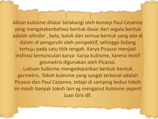 Aliran kubisme dilatar belakangi oleh konsep Paul Cezanne
yang mengatakanbahwa bentuk dasar dari segala bentuk
adalah silinder , bola, balok dan semua bentuk yang ada di
dalam di pengaruhi oleh perspektif, sehingga bidang
tertuju pada satu titik tengah. Karya Picasso menjadi
insfirasi kemunculan karya- karya kubisme, karena motif
geometris digunakan oleh Picasso.
Lukisan kubisme mengedepankan bentuk-bentuk
germetris. Tokoh kubisme yang sangat terkenal adalah
Picasso dan Paul Cezanne, tetapi di samping kedua tokoh
ini masih banyak tokoh lain yg menganut Kubisme seperti
Juan Gris dll.
 