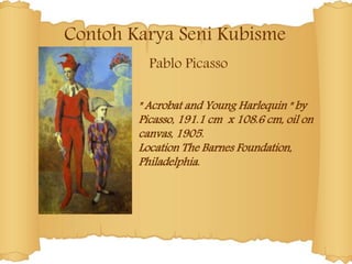 Contoh Karya Seni Kubisme
Pablo Picasso
" Acrobat and Young Harlequin " by
Picasso, 191.1 cm x 108.6 cm, oil on
canvas, 1905.
Location The Barnes Foundation,
Philadelphia.
 