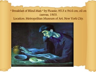" Breakfast of Blind Man " by Picasso, 95.3 x 94.6 cm, oil on
canvas, 1903.
Location: Metropolitan Museum of Art, New York City.
 