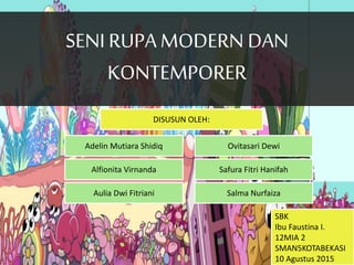 SENI RUPAMODERN DAN
KONTEMPORER
SENI RUPAMODERN DAN
KONTEMPORER
DISUSUN OLEH:
Adelin Mutiara Shidiq
Salma Nurfaiza
Safura Fitri HanifahAlfionita Virnanda
Aulia Dwi Fitriani
Ovitasari Dewi
SBK
Ibu Faustina I.
12MIA 2
SMAN5KOTABEKASI
10 Agustus 2015
 